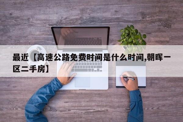 最近【高速公路免费时间是什么时间,朝晖一区二手房】