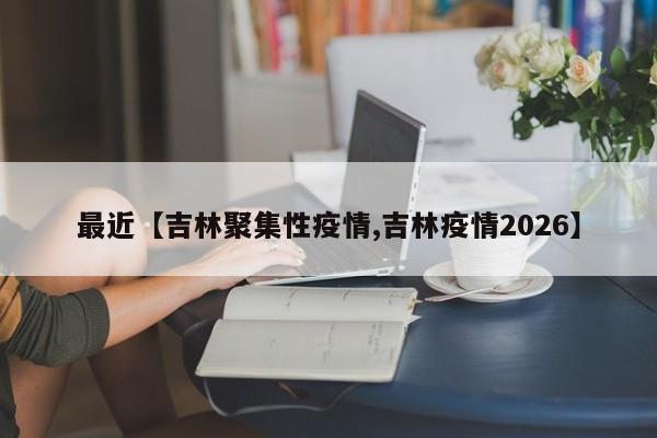 最近【吉林聚集性疫情,吉林疫情2026】