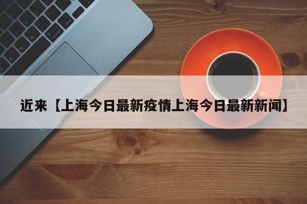 近来【上海今日最新疫情上海今日最新新闻】