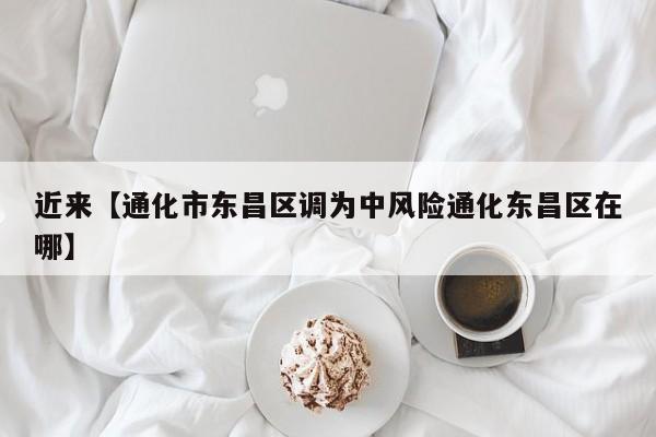 近来【通化市东昌区调为中风险通化东昌区在哪】