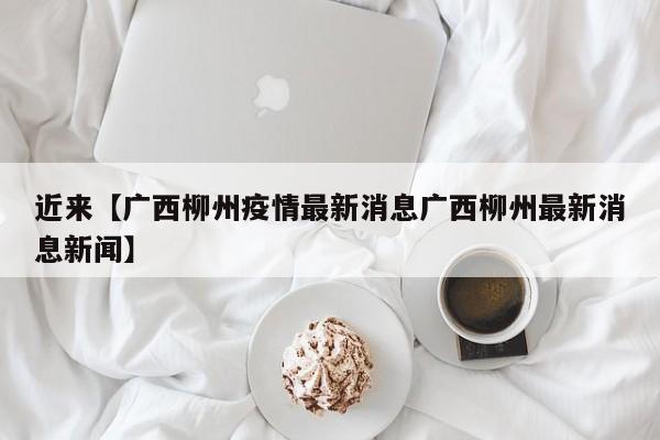 近来【广西柳州疫情最新消息广西柳州最新消息新闻】