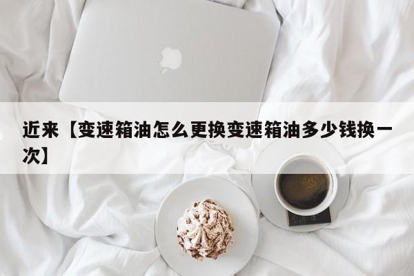 近来【变速箱油怎么更换变速箱油多少钱换一次】
