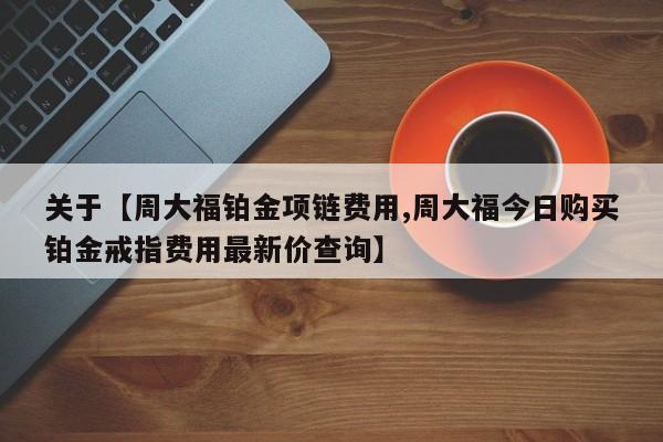 关于【周大福铂金项链费用,周大福今日购买铂金戒指费用最新价查询】