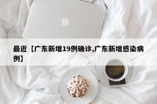 最近【广东新增19例确诊,广东新增感染病例】