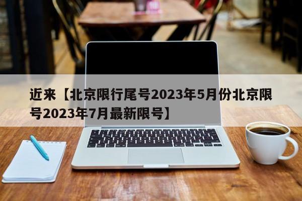 近来【北京限行尾号2023年5月份北京限号2023年7月最新限号】