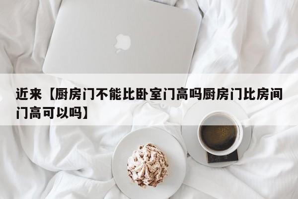 近来【厨房门不能比卧室门高吗厨房门比房间门高可以吗】