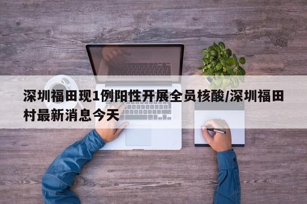 深圳福田现1例阳性开展全员核酸/深圳福田村最新消息今天