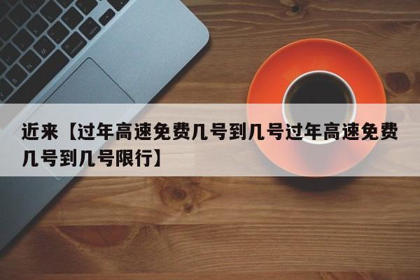 近来【过年高速免费几号到几号过年高速免费几号到几号限行】