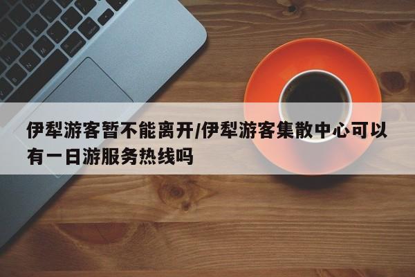 伊犁游客暂不能离开/伊犁游客集散中心可以有一日游服务热线吗