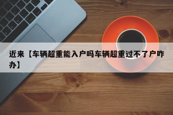 近来【车辆超重能入户吗车辆超重过不了户咋办】
