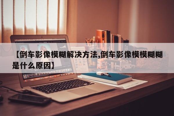 【倒车影像模糊解决方法,倒车影像模模糊糊是什么原因】