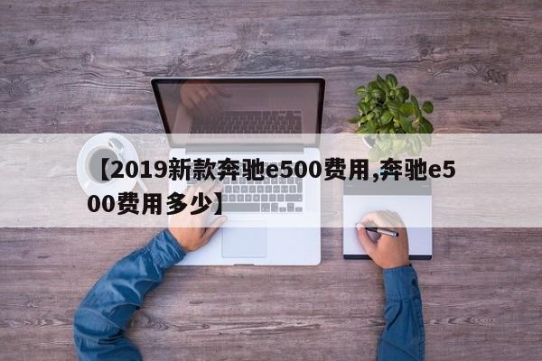 【2019新款奔驰e500费用,奔驰e500费用多少】