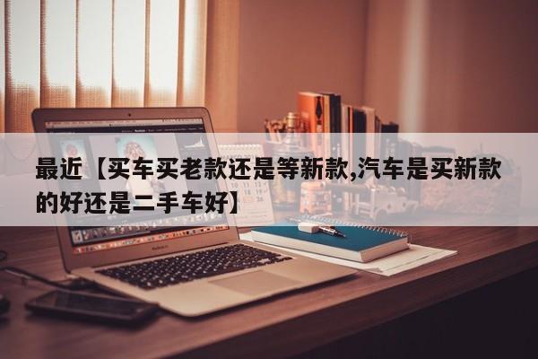 最近【买车买老款还是等新款,汽车是买新款的好还是二手车好】