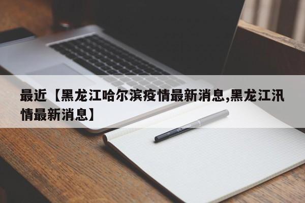 最近【黑龙江哈尔滨疫情最新消息,黑龙江汛情最新消息】