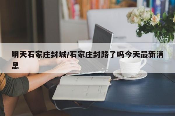 明天石家庄封城/石家庄封路了吗今天最新消息