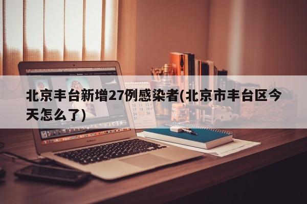 北京丰台新增27例感染者(北京市丰台区今天怎么了)