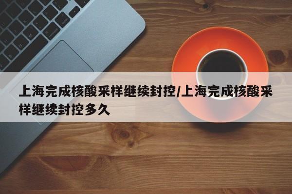 上海完成核酸采样继续封控/上海完成核酸采样继续封控多久