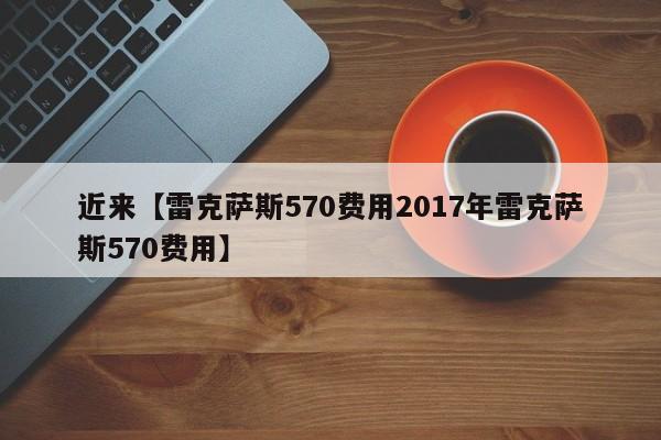近来【雷克萨斯570费用2017年雷克萨斯570费用】