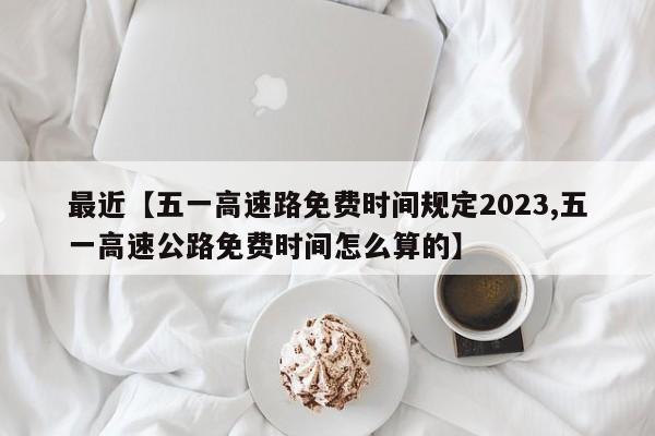 最近【五一高速路免费时间规定2023,五一高速公路免费时间怎么算的】