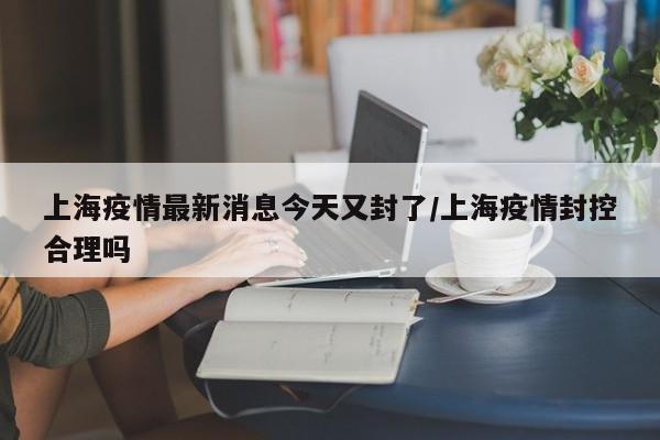 上海疫情最新消息今天又封了/上海疫情封控合理吗