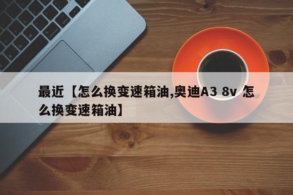 最近【怎么换变速箱油,奥迪A3 8v 怎么换变速箱油】