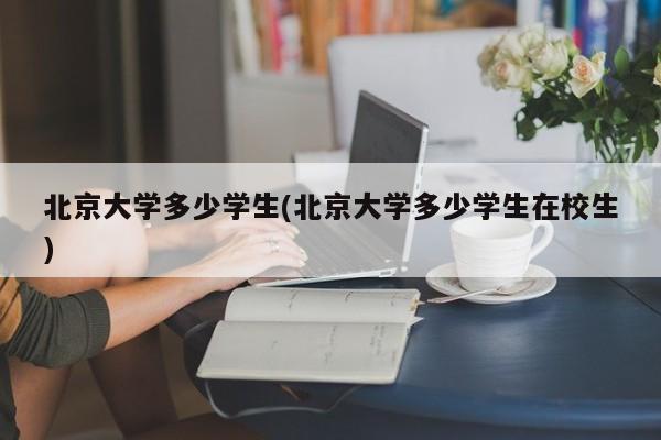 北京大学多少学生(北京大学多少学生在校生)
