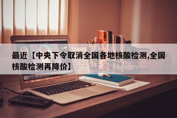 最近【中央下令取消全国各地核酸检测,全国核酸检测再降价】
