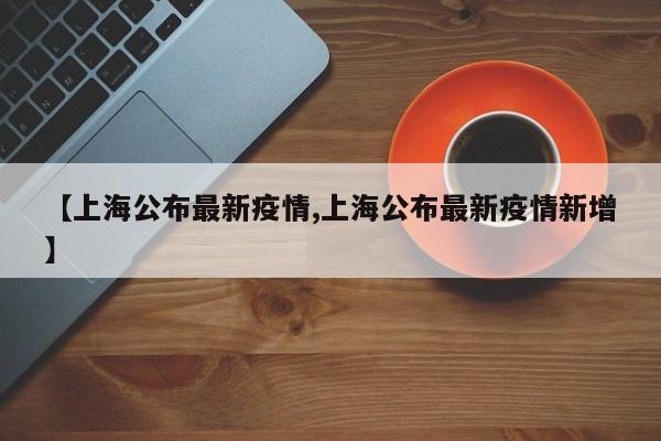 【上海公布最新疫情,上海公布最新疫情新增】