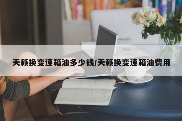 天籁换变速箱油多少钱/天籁换变速箱油费用