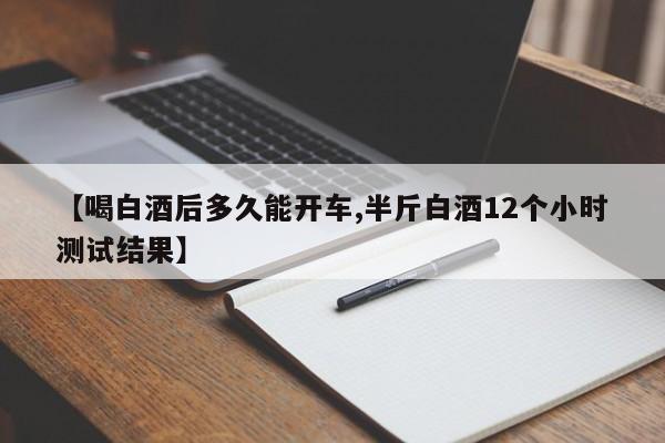 【喝白酒后多久能开车,半斤白酒12个小时测试结果】