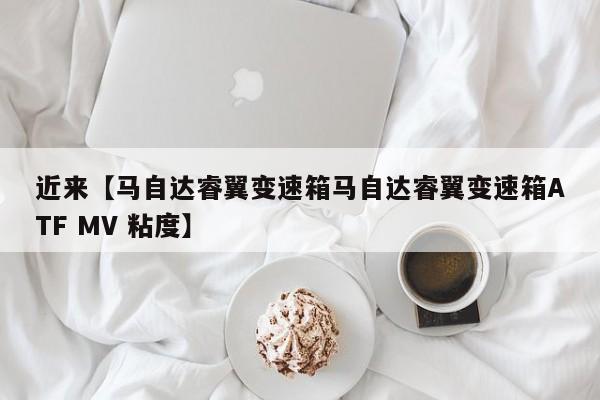 近来【马自达睿翼变速箱马自达睿翼变速箱ATF MV 粘度】