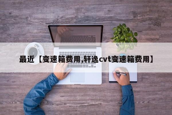 最近【变速箱费用,轩逸cvt变速箱费用】