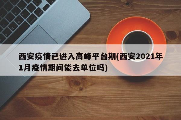 西安疫情已进入高峰平台期(西安2021年1月疫情期间能去单位吗)