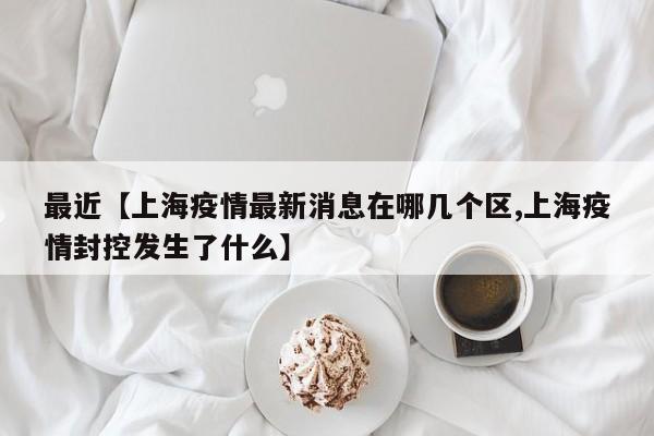 最近【上海疫情最新消息在哪几个区,上海疫情封控发生了什么】