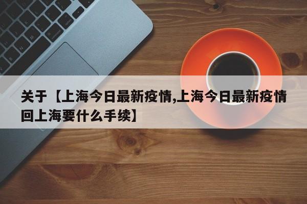 关于【上海今日最新疫情,上海今日最新疫情回上海要什么手续】