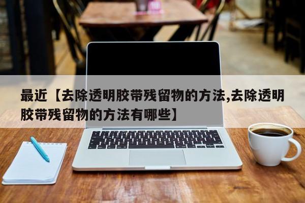 最近【去除透明胶带残留物的方法,去除透明胶带残留物的方法有哪些】