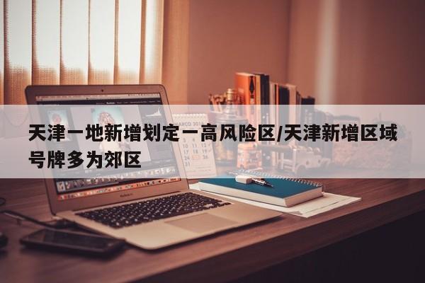 天津一地新增划定一高风险区/天津新增区域号牌多为郊区