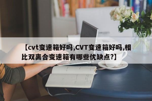 【cvt变速箱好吗,CVT变速箱好吗,相比双离合变速箱有哪些优缺点?】