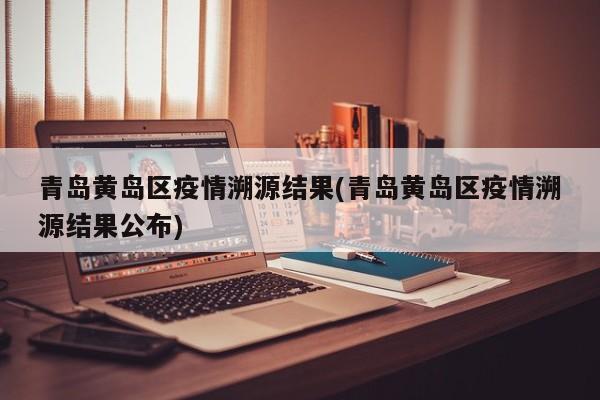 青岛黄岛区疫情溯源结果(青岛黄岛区疫情溯源结果公布)