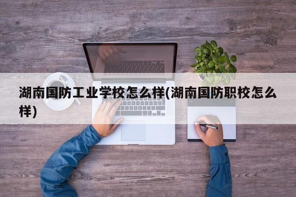 湖南国防工业学校怎么样(湖南国防职校怎么样)