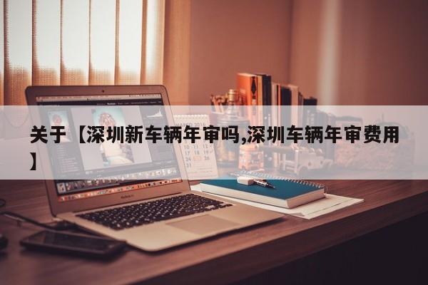 关于【深圳新车辆年审吗,深圳车辆年审费用】