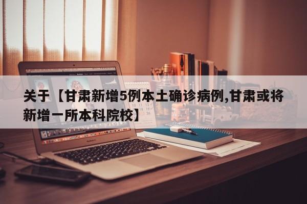 关于【甘肃新增5例本土确诊病例,甘肃或将新增一所本科院校】