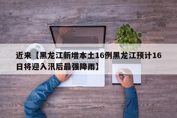 近来【黑龙江新增本土16例黑龙江预计16日将迎入汛后最强降雨】