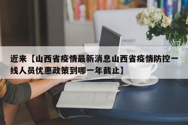 近来【山西省疫情最新消息山西省疫情防控一线人员优惠政策到哪一年截止】