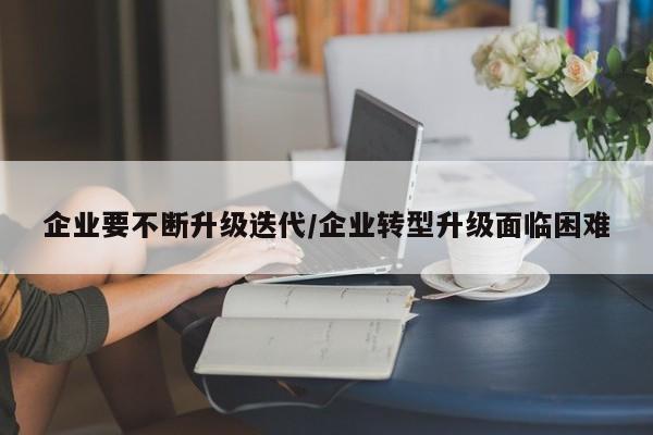 企业要不断升级迭代/企业转型升级面临困难