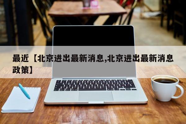 最近【北京进出最新消息,北京进出最新消息政策】
