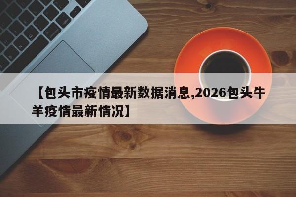 【包头市疫情最新数据消息,2026包头牛羊疫情最新情况】