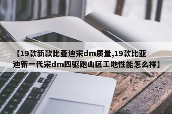 【19款新款比亚迪宋dm质量,19款比亚迪新一代宋dm四驱跑山区工地性能怎么样】