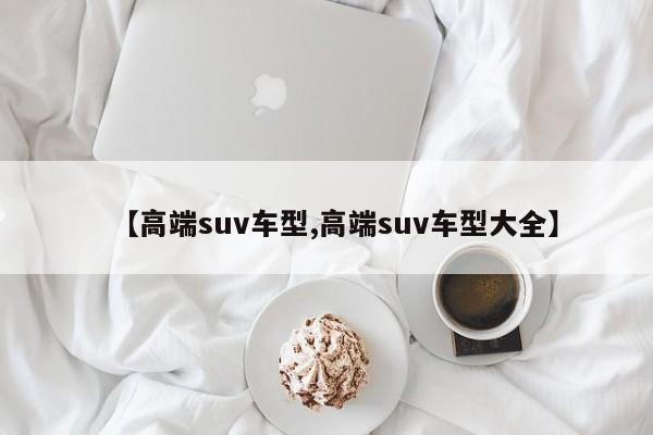 【高端suv车型,高端suv车型大全】
