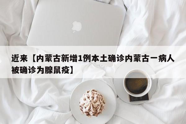 近来【内蒙古新增1例本土确诊内蒙古一病人被确诊为腺鼠疫】